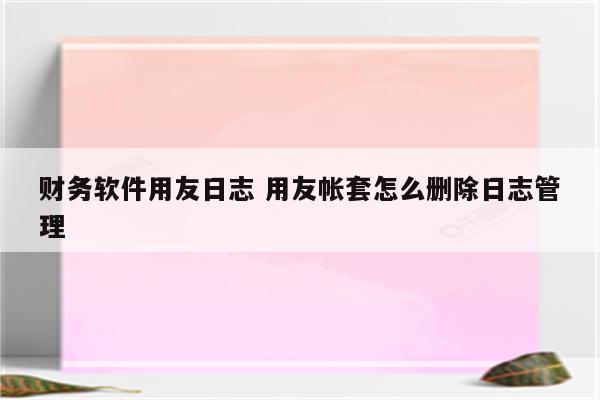 财务软件用友日志 用友帐套怎么删除日志管理