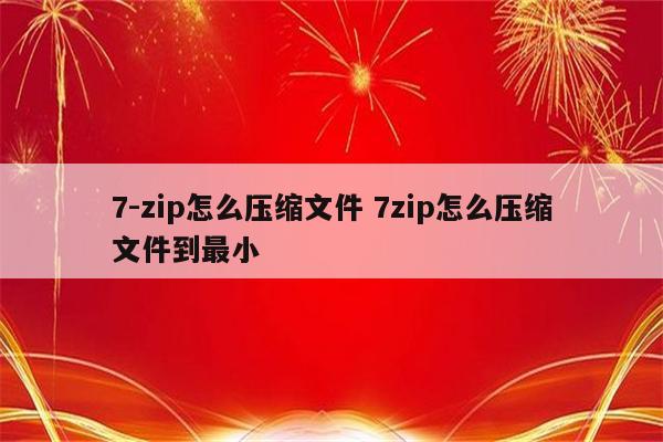 7-zip怎么压缩文件 7zip怎么压缩文件到最小