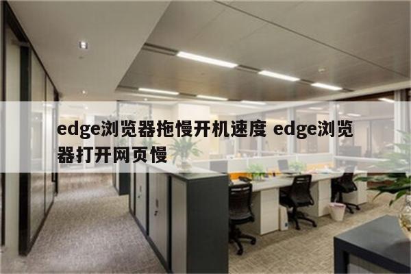 edge浏览器拖慢开机速度 edge浏览器打开网页慢