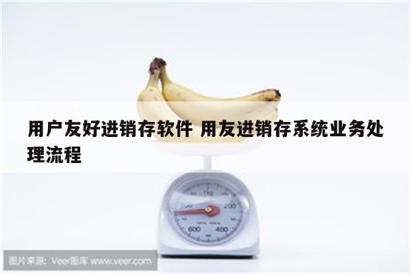 用户友好进销存软件 用友进销存系统业务处理流程