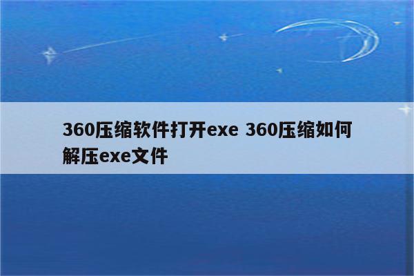 360压缩软件打开exe 360压缩如何解压exe文件
