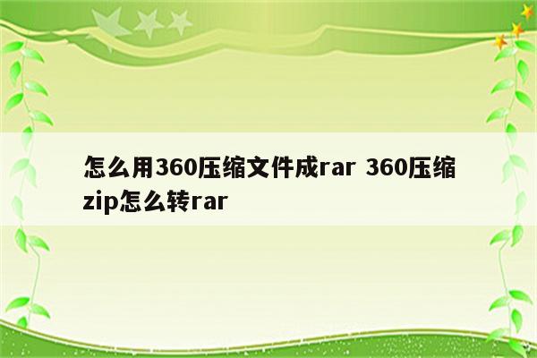 怎么用360压缩文件成rar 360压缩zip怎么转rar