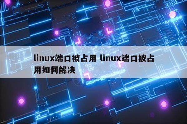 linux端口被占用 linux端口被占用如何解决