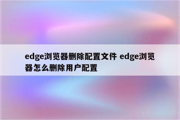 edge浏览器删除配置文件 edge浏览器怎么删除用户配置