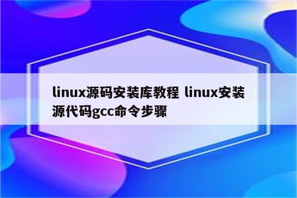 linux源码安装库教程 linux安装源代码gcc命令步骤