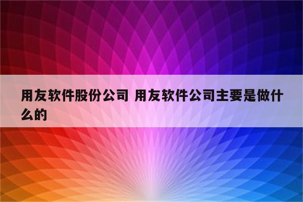 用友软件股份公司 用友软件公司主要是做什么的