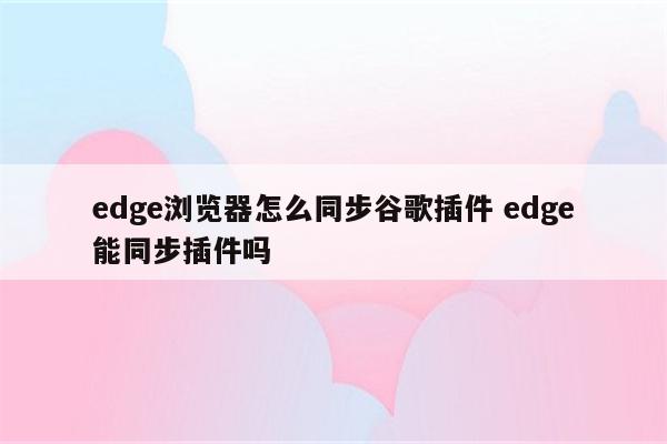 edge浏览器怎么同步谷歌插件 edge能同步插件吗