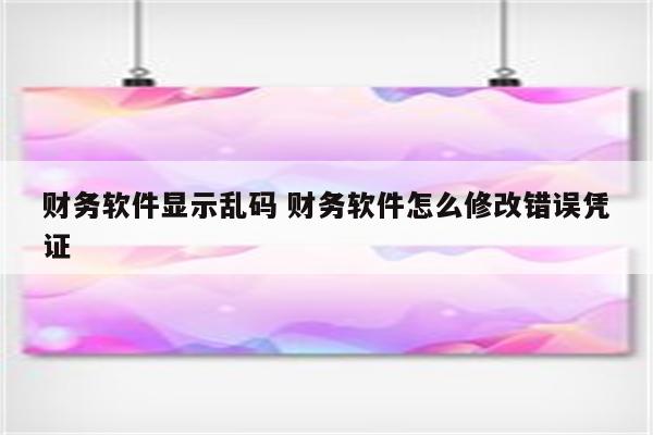 财务软件显示乱码 财务软件怎么修改错误凭证