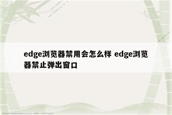 edge浏览器禁用会怎么样 edge浏览器禁止弹出窗口