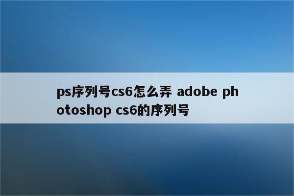 ps序列号cs6怎么弄 adobe photoshop cs6的序列号