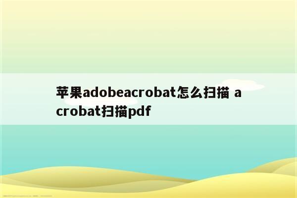苹果adobeacrobat怎么扫描 acrobat扫描pdf