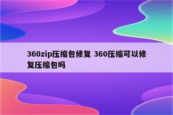 360zip压缩包修复 360压缩可以修复压缩包吗