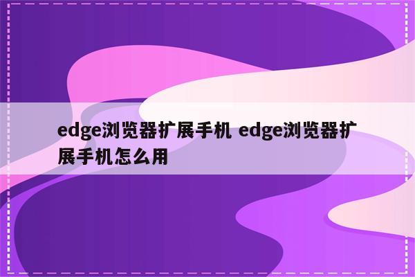 edge浏览器扩展手机 edge浏览器扩展手机怎么用