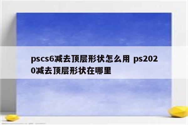 pscs6减去顶层形状怎么用 ps2020减去顶层形状在哪里