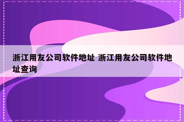 浙江用友公司软件地址 浙江用友公司软件地址查询
