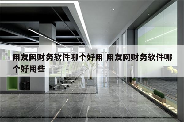 用友网财务软件哪个好用 用友网财务软件哪个好用些