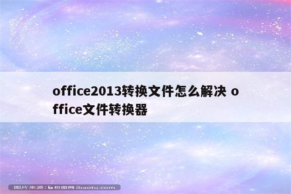 office2013转换文件怎么解决 office文件转换器