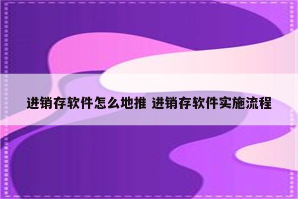 进销存软件怎么地推 进销存软件实施流程