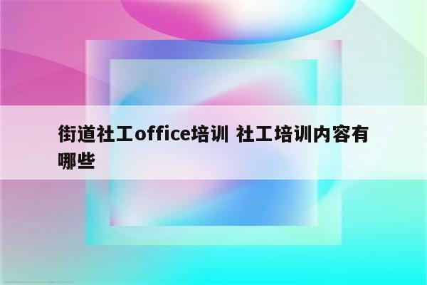 街道社工office培训 社工培训内容有哪些