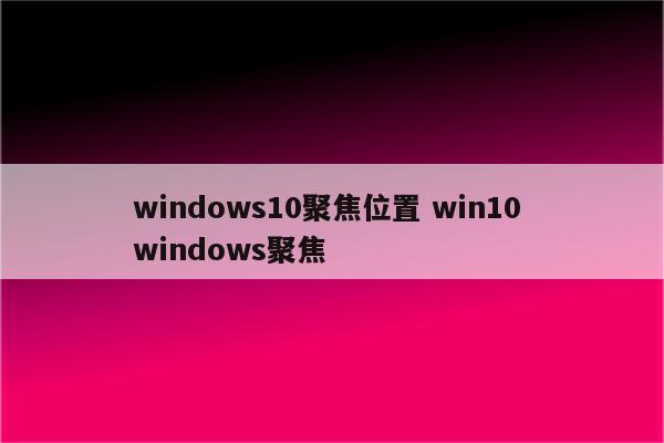 windows10聚焦位置 win10 windows聚焦