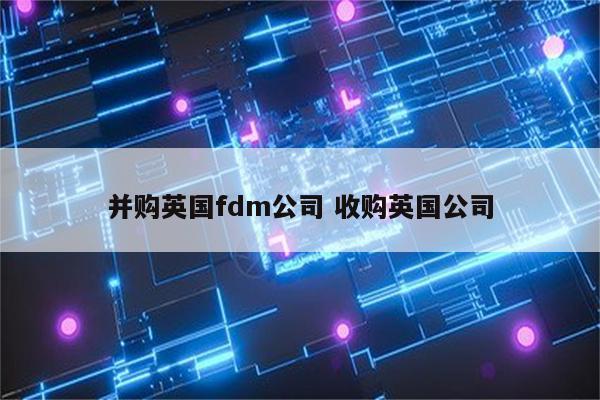 并购英国fdm公司 收购英国公司