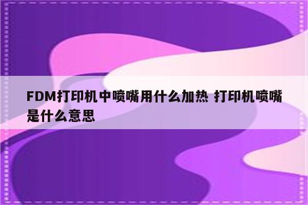 FDM打印机中喷嘴用什么加热 打印机喷嘴是什么意思