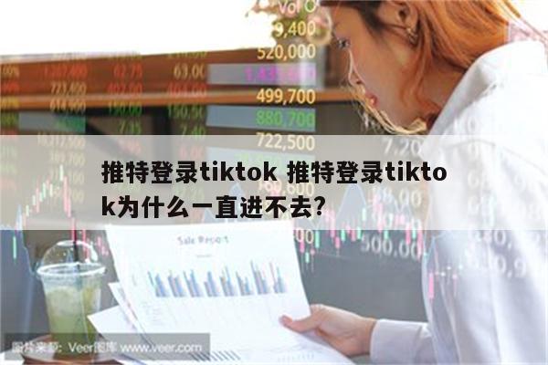 推特登录tiktok 推特登录tiktok为什么一直进不去?