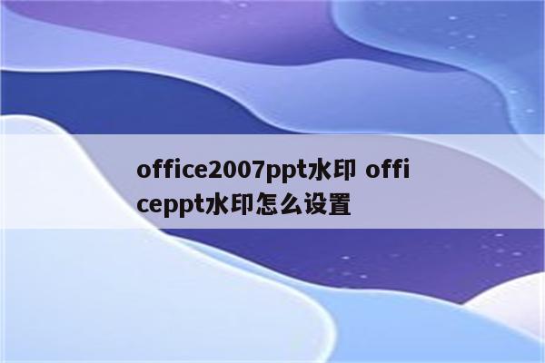 office2007ppt水印 officeppt水印怎么设置