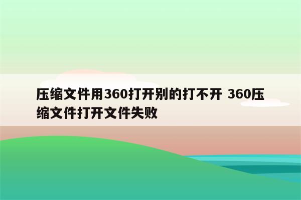 压缩文件用360打开别的打不开 360压缩文件打开文件失败