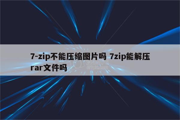 7-zip不能压缩图片吗 7zip能解压rar文件吗