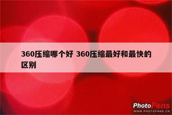 360压缩哪个好 360压缩最好和最快的区别