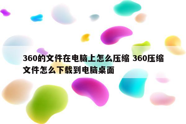 360的文件在电脑上怎么压缩 360压缩文件怎么下载到电脑桌面
