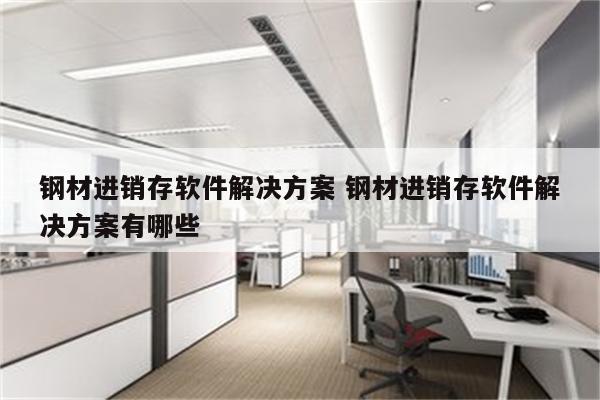 钢材进销存软件解决方案 钢材进销存软件解决方案有哪些