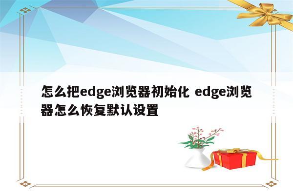 怎么把edge浏览器初始化 edge浏览器怎么恢复默认设置