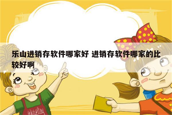 乐山进销存软件哪家好 进销存软件哪家的比较好啊