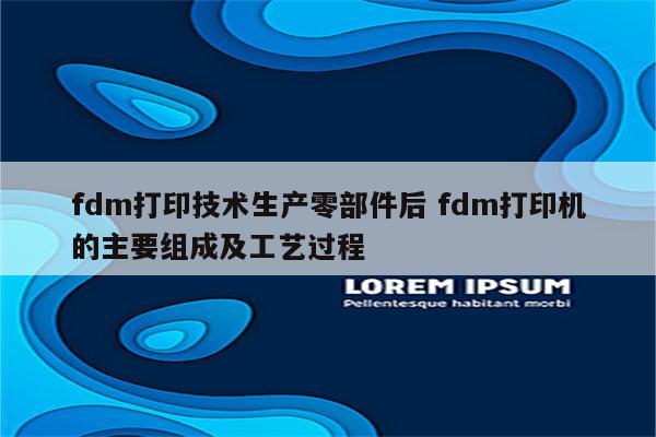 fdm打印技术生产零部件后 fdm打印机的主要组成及工艺过程