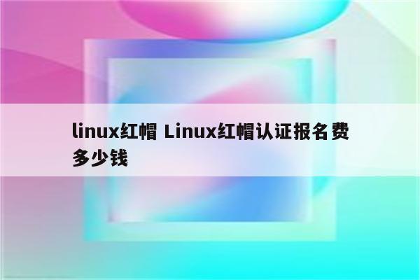 linux红帽 Linux红帽认证报名费多少钱