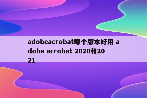 adobeacrobat哪个版本好用 adobe acrobat 2020和2021