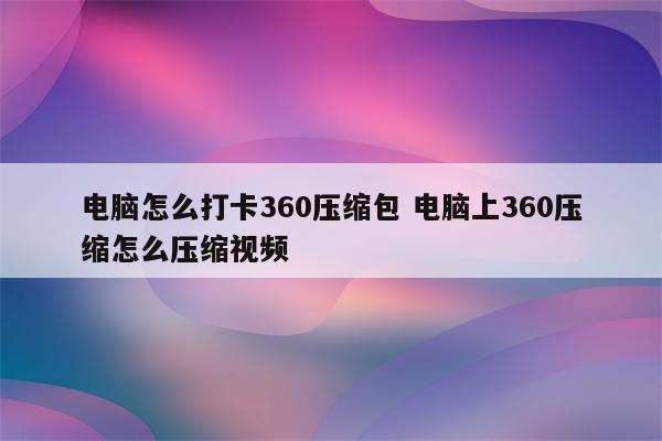 电脑怎么打卡360压缩包 电脑上360压缩怎么压缩视频