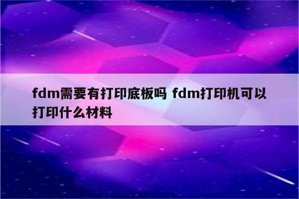fdm需要有打印底板吗 fdm打印机可以打印什么材料