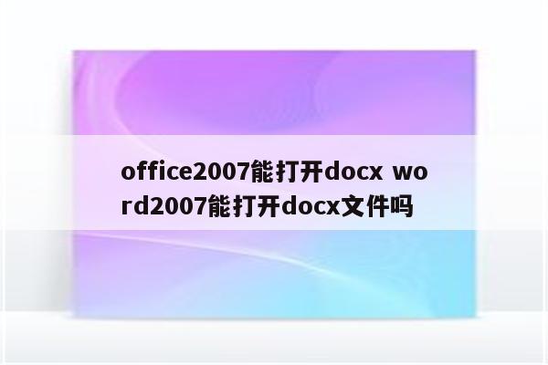 office2007能打开docx word2007能打开docx文件吗