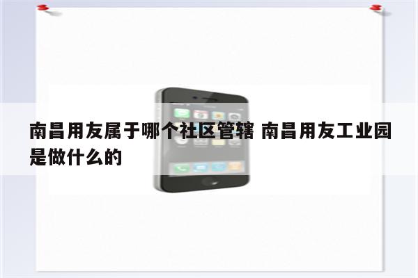 南昌用友属于哪个社区管辖 南昌用友工业园是做什么的