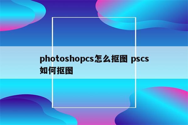 photoshopcs怎么抠图 pscs如何抠图
