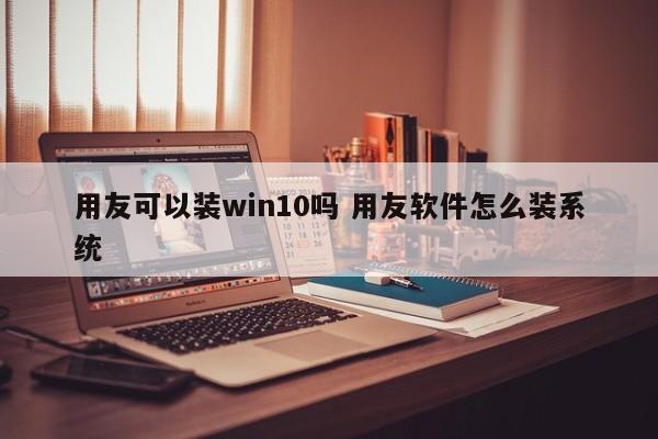 用友可以装win10吗 用友软件怎么装系统