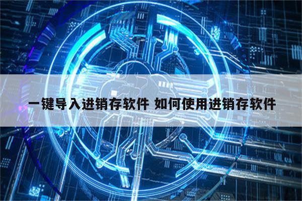 一键导入进销存软件 如何使用进销存软件