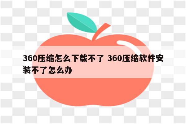 360压缩怎么下载不了 360压缩软件安装不了怎么办