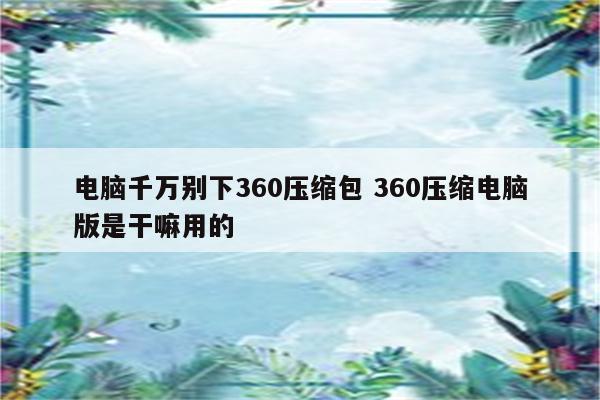 电脑千万别下360压缩包 360压缩电脑版是干嘛用的