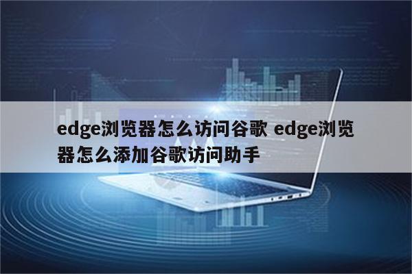 edge浏览器怎么访问谷歌 edge浏览器怎么添加谷歌访问助手