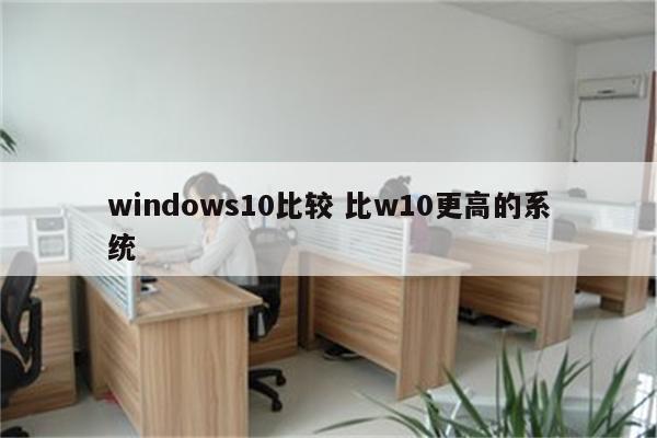 详细阅读:windows10比较 比w10更高的系统 windows10比较 比w10更高的系统