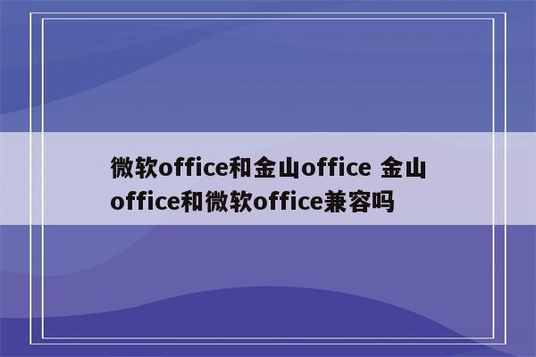 微软office和金山office 金山office和微软office兼容吗